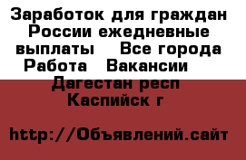 Заработок для граждан России.ежедневные выплаты. - Все города Работа » Вакансии   . Дагестан респ.,Каспийск г.